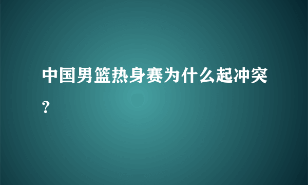 中国男篮热身赛为什么起冲突？