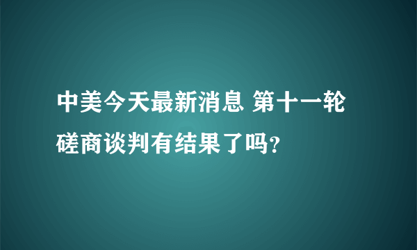 中美今天最新消息 第十一轮磋商谈判有结果了吗？