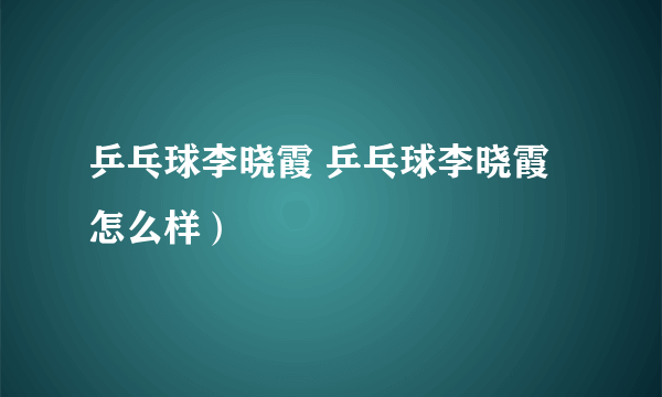 乒乓球李晓霞 乒乓球李晓霞怎么样）