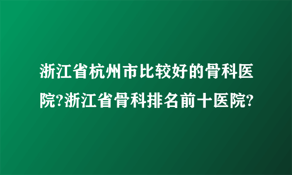 浙江省杭州市比较好的骨科医院?浙江省骨科排名前十医院?