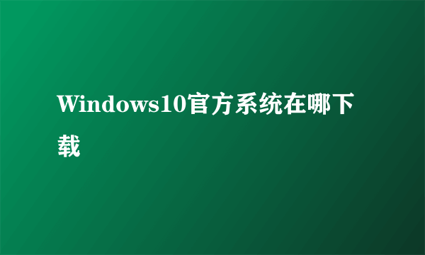 Windows10官方系统在哪下载