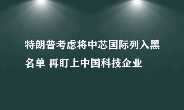 特朗普考虑将中芯国际列入黑名单 再盯上中国科技企业