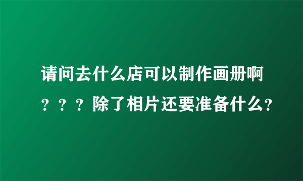 请问去什么店可以制作画册啊？？？除了相片还要准备什么？