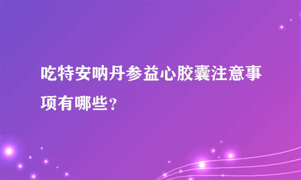 吃特安呐丹参益心胶囊注意事项有哪些？