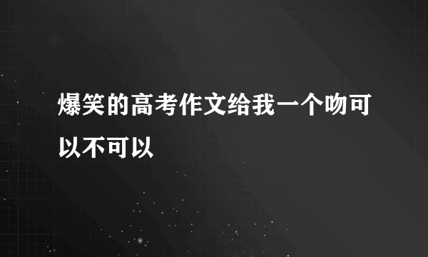 爆笑的高考作文给我一个吻可以不可以