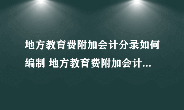 地方教育费附加会计分录如何编制 地方教育费附加会计分录怎么做