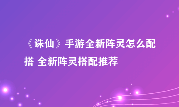 《诛仙》手游全新阵灵怎么配搭 全新阵灵搭配推荐