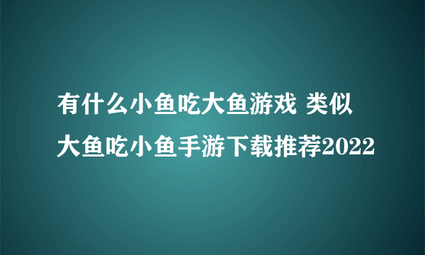 有什么小鱼吃大鱼游戏 类似大鱼吃小鱼手游下载推荐2022