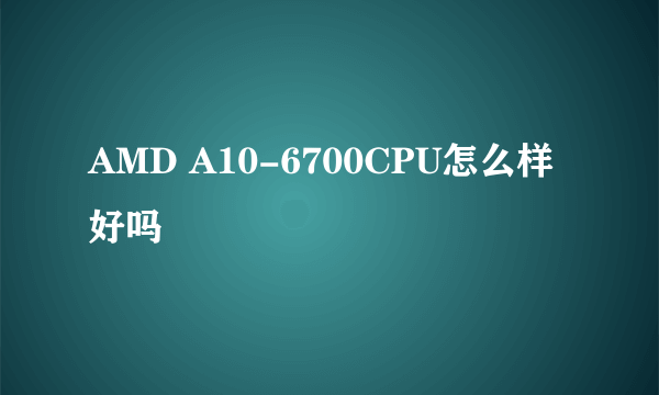 AMD A10-6700CPU怎么样好吗