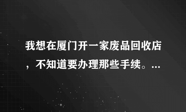 我想在厦门开一家废品回收店，不知道要办理那些手续。也不知道收购的价钱。