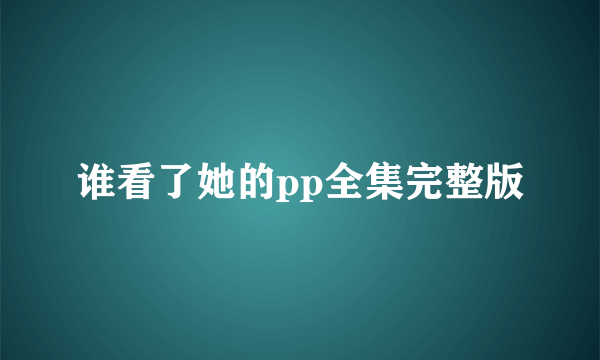 谁看了她的pp全集完整版