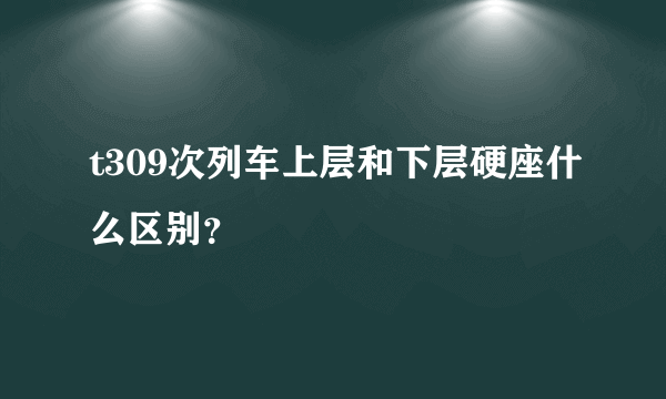t309次列车上层和下层硬座什么区别？