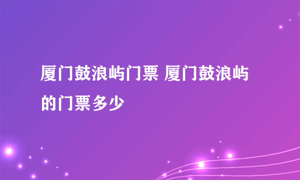 厦门鼓浪屿门票 厦门鼓浪屿的门票多少