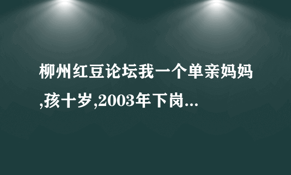 柳州红豆论坛我一个单亲妈妈,孩十岁,2003年下岗在私人企业都打工,现失业了,想参加市里的微超进社区,希帮助