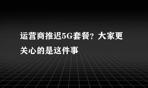 运营商推迟5G套餐？大家更关心的是这件事