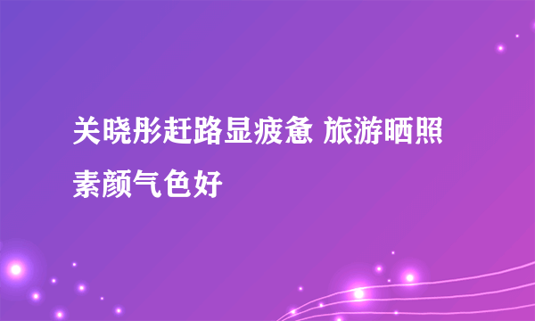 关晓彤赶路显疲惫 旅游晒照素颜气色好