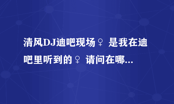清风DJ迪吧现场♀ 是我在迪吧里听到的♀ 请问在哪个网址里能找到这首DJ…