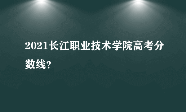 2021长江职业技术学院高考分数线？