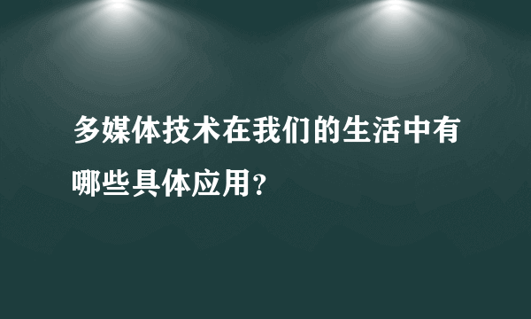 多媒体技术在我们的生活中有哪些具体应用？