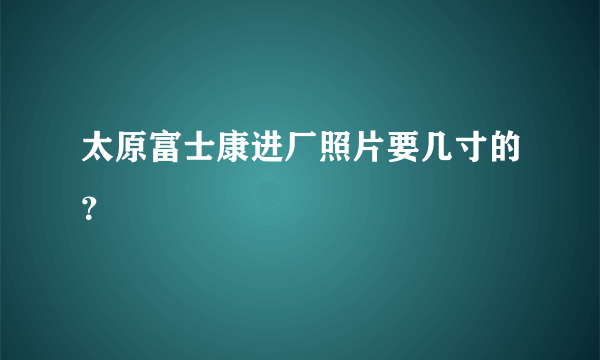 太原富士康进厂照片要几寸的？
