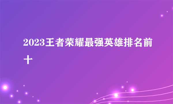 2023王者荣耀最强英雄排名前十
