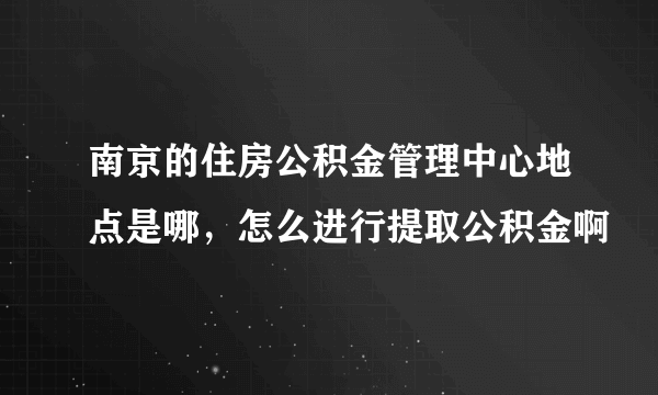 南京的住房公积金管理中心地点是哪，怎么进行提取公积金啊