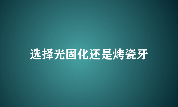 选择光固化还是烤瓷牙