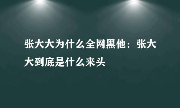 张大大为什么全网黑他：张大大到底是什么来头