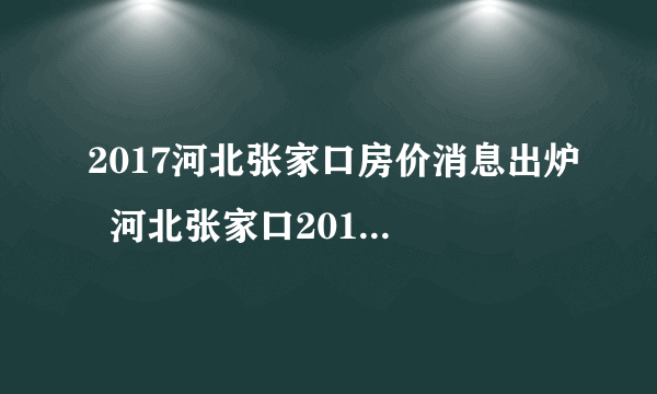 2017河北张家口房价消息出炉  河北张家口2017房价走势图