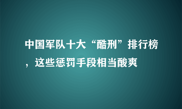 中国军队十大“酷刑”排行榜，这些惩罚手段相当酸爽