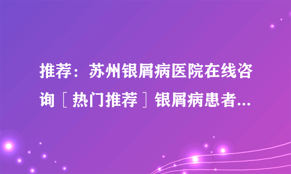 推荐：苏州银屑病医院在线咨询［热门推荐］银屑病患者可以养宠物吗？