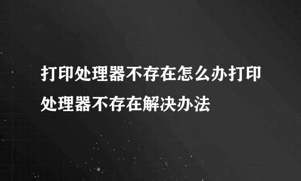 打印处理器不存在怎么办打印处理器不存在解决办法