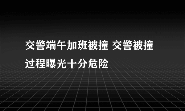 交警端午加班被撞 交警被撞过程曝光十分危险