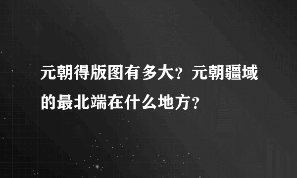 元朝得版图有多大？元朝疆域的最北端在什么地方？