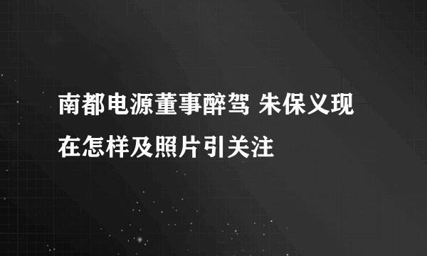 南都电源董事醉驾 朱保义现在怎样及照片引关注