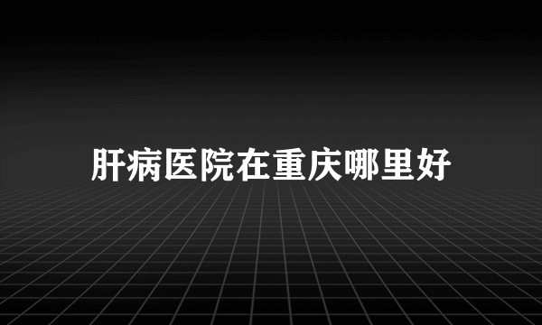 肝病医院在重庆哪里好