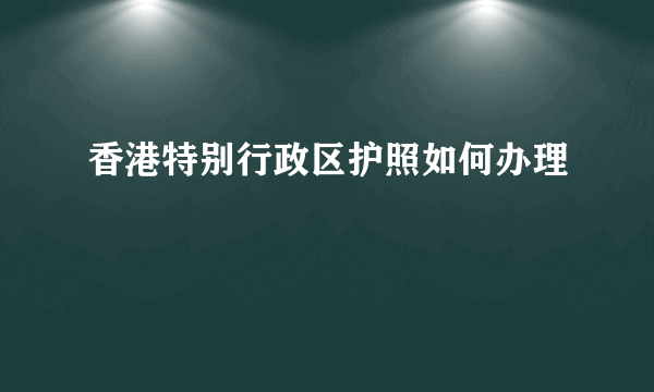 香港特别行政区护照如何办理