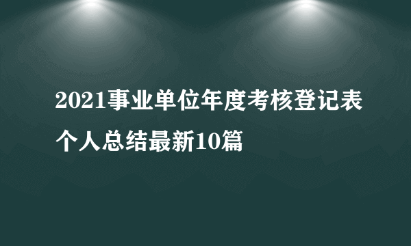 2021事业单位年度考核登记表个人总结最新10篇