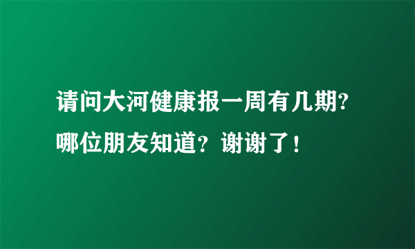 请问大河健康报一周有几期? 哪位朋友知道？谢谢了！