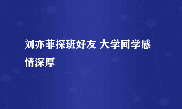 刘亦菲探班好友 大学同学感情深厚
