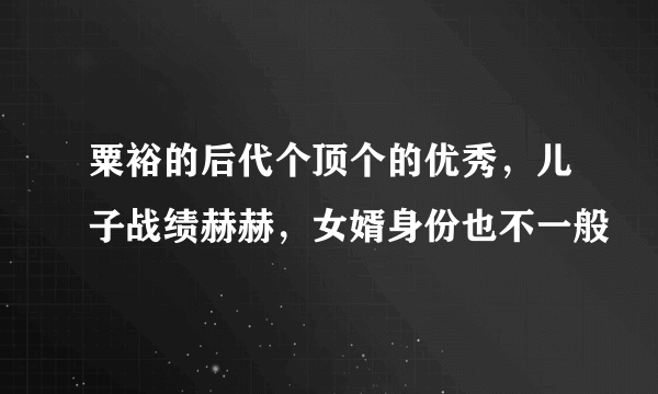 粟裕的后代个顶个的优秀，儿子战绩赫赫，女婿身份也不一般