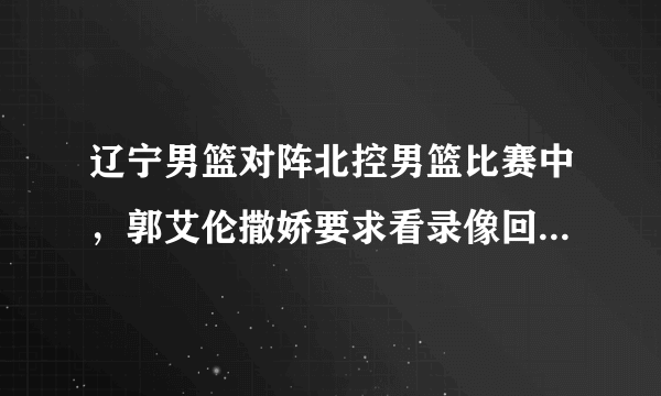 辽宁男篮对阵北控男篮比赛中，郭艾伦撒娇要求看录像回放，为什么郭士强开始不同意？