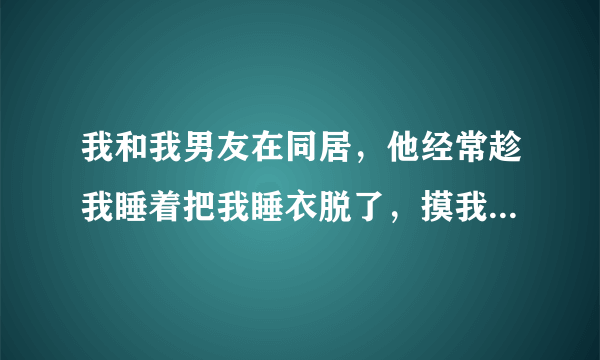 我和我男友在同居，他经常趁我睡着把我睡衣脱了，摸我的身体，有时还亲我身体，我好生气，怎么办好啊？