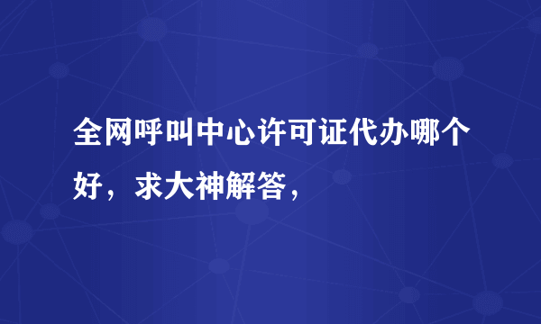全网呼叫中心许可证代办哪个好，求大神解答，