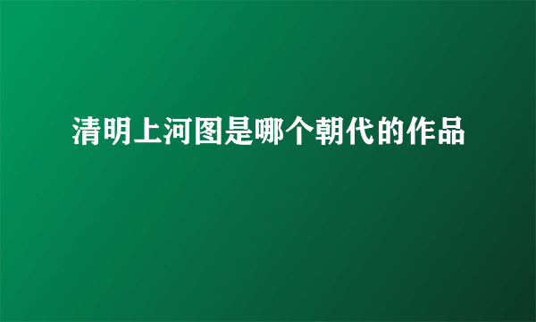 清明上河图是哪个朝代的作品