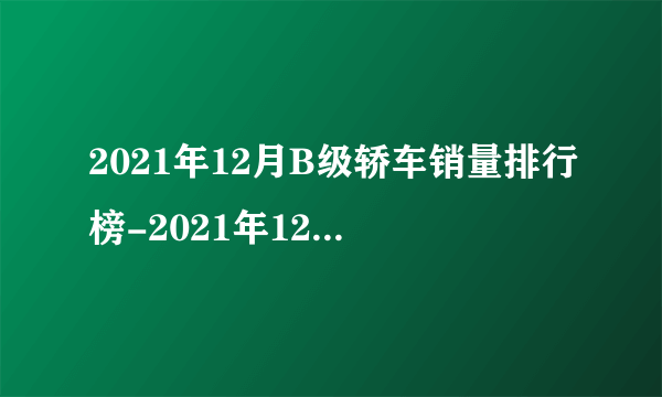 2021年12月B级轿车销量排行榜-2021年12月b级车销量排行榜