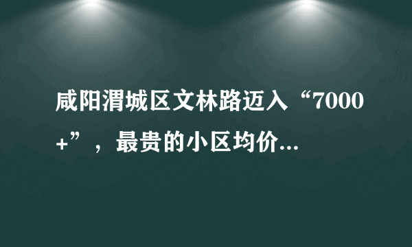 咸阳渭城区文林路迈入“7000+”，最贵的小区均价超过7000/平