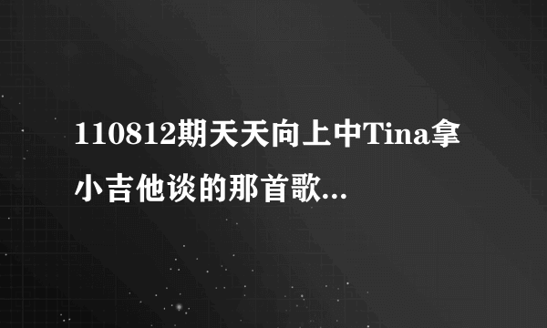 110812期天天向上中Tina拿小吉他谈的那首歌叫什么名字？