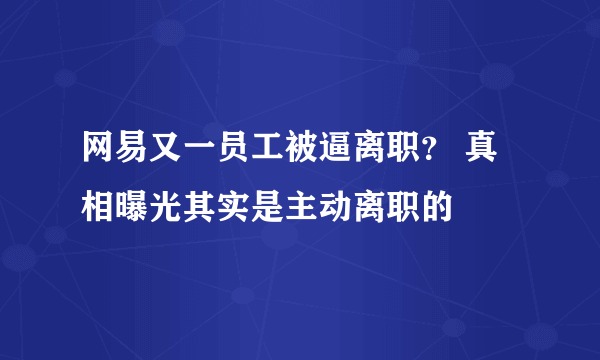 网易又一员工被逼离职？ 真相曝光其实是主动离职的