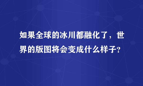 如果全球的冰川都融化了，世界的版图将会变成什么样子？